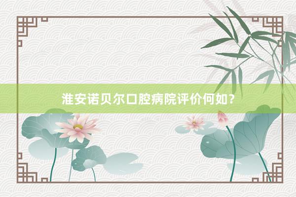 淮安诺贝尔口腔病院评价何如？